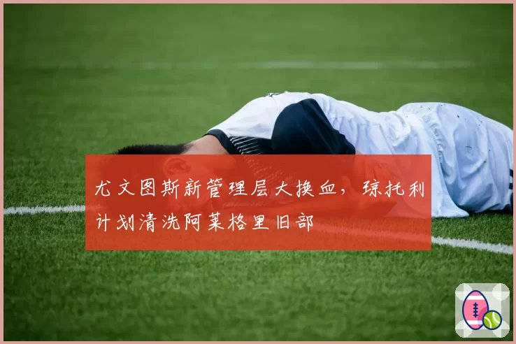 尤文图斯新管理层大换血，琼托利计划清洗阿莱格里旧部