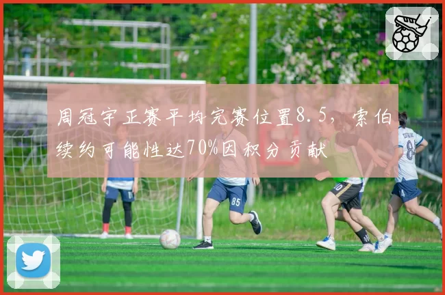 周冠宇正赛平均完赛位置8.5,索伯续约可能性达70%因积分贡献