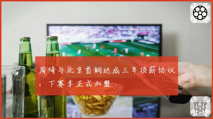 周琦与北京首钢达成三年顶薪协议，下赛季正式加盟