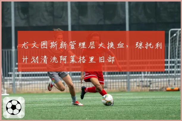尤文图斯新管理层大换血，琼托利计划清洗阿莱格里旧部