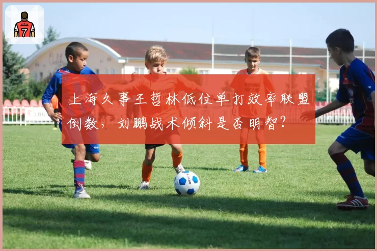 上海久事王哲林低位单打效率联盟倒数，刘鹏战术倾斜是否明智？