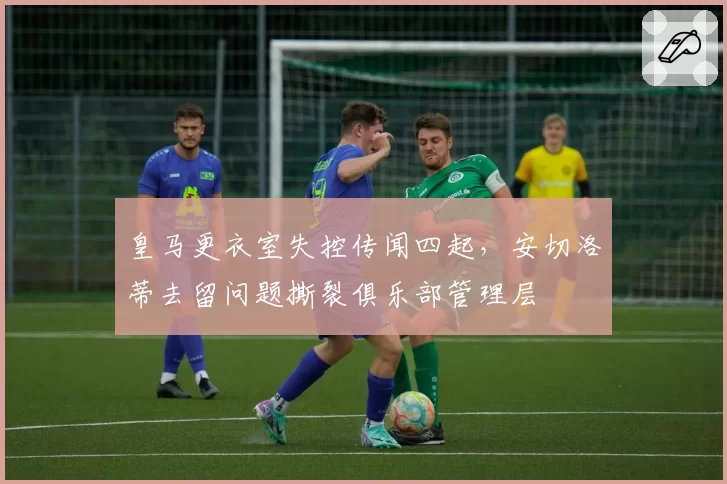 皇马更衣室失控传闻四起，安切洛蒂去留问题撕裂俱乐部管理层