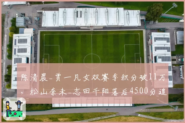 陈清晨_贾一凡女双赛季积分破11万，松山奈未_志田千阳落后4500分追赶乏力