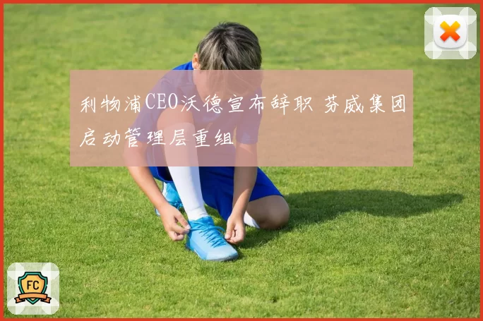 利物浦CEO沃德宣布辞职 芬威集团启动管理层重组