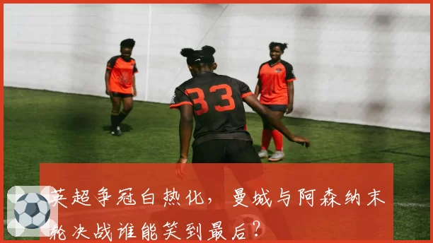 英超争冠白热化，曼城与阿森纳末轮决战谁能笑到最后？