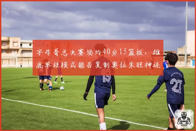 字母哥总决赛场均40分15篮板，雄鹿单核模式能否复制奥拉朱旺神迹？
